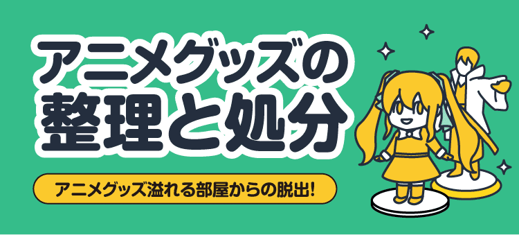 アニメグッズの整理と処分 アニメグッズ溢れる部屋からの脱出！
