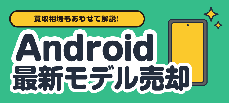 買取相場もあわせて解説！ Android最新モデル売却