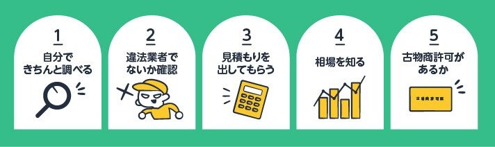①自分できちんと調べる②違法業者でないか確認③見積りを出してもらう④相場を知る⑤古物商許可があるか