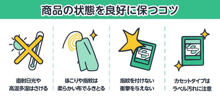 商品の状態を良好に保つコツ 直射日光や高温多湿はさける/ほこりや指紋は柔らかい布でふきとる/指紋を付けない衝撃を与えない/カセットタイプはラベル汚れに注意