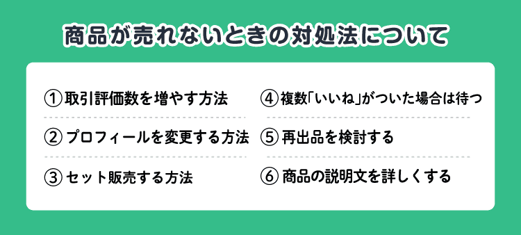 商品が売れないときの対処法について/①取引評価数を増やす方法②プロフィールを変更する方法③セット販売する方法④複数「いいね」がついた場合は待つ⑤再出品を検討する⑥商品の説明文を詳しくする