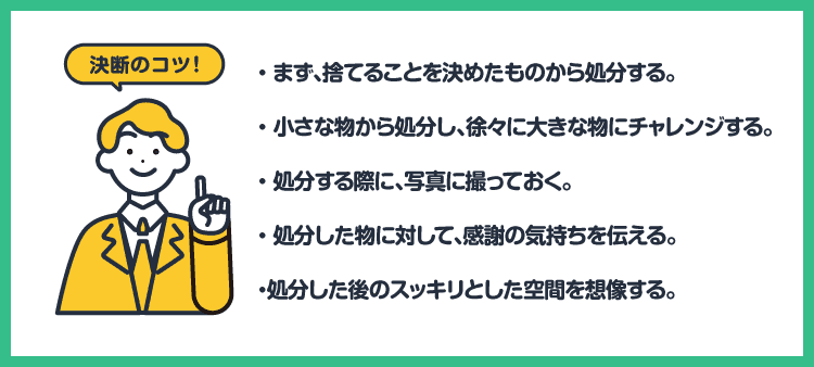 決断のコツ！・まず、捨てることを決めたものから処分する。・小さな物から処分を始め、徐々に大きな物にチャレンジする。・処分する際に、写真に撮っておく。・処分した物に対して、感謝の気持ちを伝える。・処分した後のスッキリとした空間を想像する。