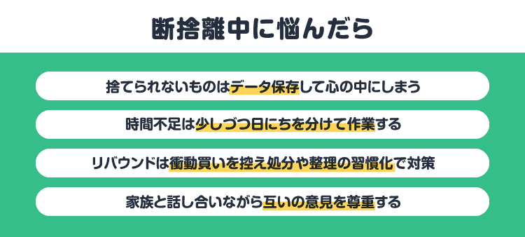 断捨離中に悩んだら：捨てられないものはデータ保存して心の中にしまう/時間不足は少しづつ日にちを分けて作業する/リバウンドは衝動買いを控え処分や整理の習慣化で対策/家族と話し合いながら互いの意見を尊重する