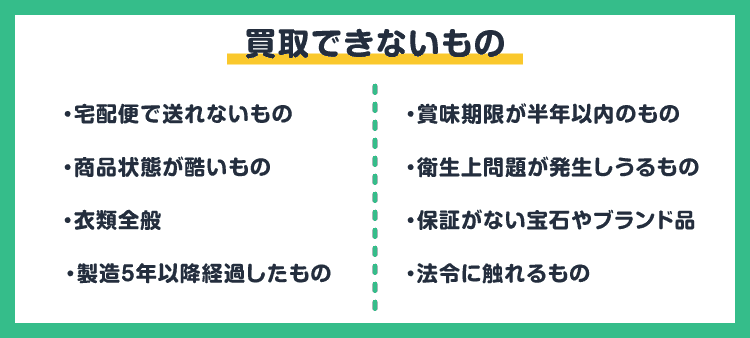 買取できないもの：・宅配便で送れないもの/・商品状態が酷いもの/・衣類全般/・製造5年以降経過したもの/・賞味期限が半年以内のもの/・衛生上問題が発生しうるもの/・保証がない宝石やブランド品/・法令に触れるもの