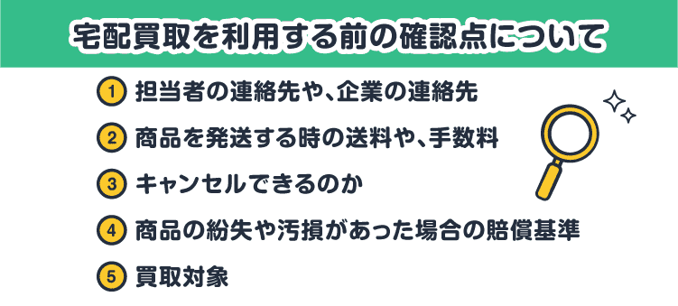 宅配買取を利用する前の確認点について：①担当者の連絡先や、企業の連絡先 ②商品を発送する時の送料や、手数料 ③キャンセルできるのか ④商品の紛失や汚損があった場合の賠償基準 ⑤買取対象